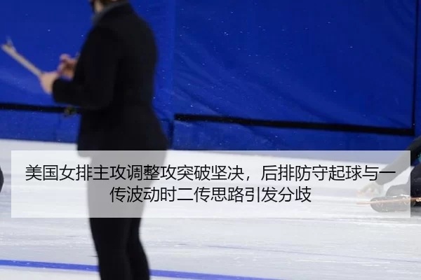美国女排主攻调整攻突破坚决，后排防守起球与一传波动时二传思路引发分歧